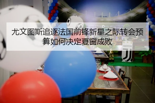 尤文图斯追逐法国前锋新星之际转会预算如何决定夏窗成败